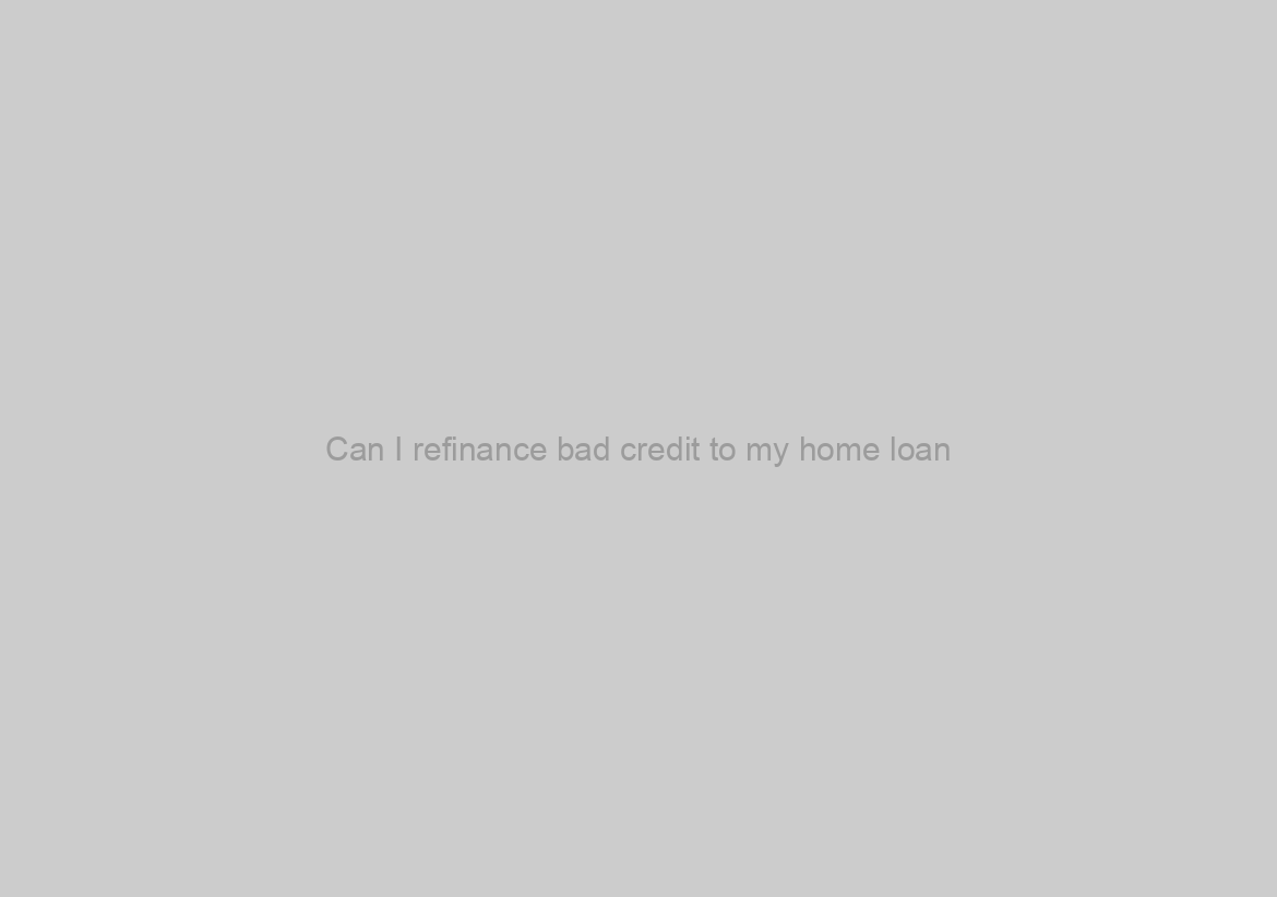 Can I refinance bad credit to my home loan?